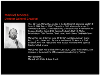 After 20 years, Manuel has worked in the best Spanish agencies. Saatchi &
Saatchi, RZR, Tiempo BBDO, Valmorisco, DDB (Creative Director), El
Laboratorio (Partner), Yslandia (Partner), Cheil Worldwide (Chairman of the
Europen Creative Board, ECD Spain & Portugal), Ogilvy & Mather
Advertising as Chief Creative Director and, ﬁnally, Havas Worldwide Spain.
Manuel has won 9 Cannes lions, 21 “El Sol” awards (including 1 Grand
Prix), 3 gold, 1 Silver and 1 Bronze at the Spanish Eﬁ Awards, 6 FIAP,
Eurobest, New York Festival and more than 35 mentions in the Spanish
Creative’s Club anuary.
Manuel has been Jury at the Eurobest, El Sol, El Ojo de Iberoamérica, and
president of the Jury of the JCDecaux outdoor Advertising Festival.
More personal…
Married, with 3 kids, 2 dogs, 1 bird.
Manuel Montes 
Director General Creativo
 