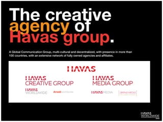 The creative
agency of
Havas group.
A Global Communication Group, multi-cultural and decentralized, with presence in more than
100 countries, with an extensive network of fully owned agencies and afﬁliates.
 