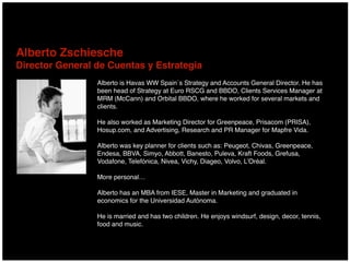 Alberto is Havas WW Spain´s Strategy and Accounts General Director. He has
been head of Strategy at Euro RSCG and BBDO, Clients Services Manager at
MRM (McCann) and Orbital BBDO, where he worked for several markets and
clients.
He also worked as Marketing Director for Greenpeace, Prisacom (PRISA),
Hosup.com, and Advertising, Research and PR Manager for Mapfre Vida.
Alberto was key planner for clients such as: Peugeot, Chivas, Greenpeace,
Endesa, BBVA, Simyo, Abbott, Banesto, Puleva, Kraft Foods, Grefusa,
Vodafone, Telefónica, Nivea, Vichy, Diageo, Volvo, L’Oréal.
More personal…
Alberto has an MBA from IESE, Master in Marketing and graduated in
economics for the Universidad Autónoma.
He is married and has two children. He enjoys windsurf, design, decor, tennis,
food and music.
Alberto Zschiesche 
Director General de Cuentas y Estrategia
 