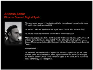 Alfonso Aznar  
Director General Digital Spain
Alfonso´s career started in the digital world after he graduated from Advertising and
PR and ﬁnished his Executive MBA.
He leaded 3 reknown agencies in the digital sector (Storm, Mas Madera, Grey).
He actually leads the interactive unit for Havas Worldwide Spain.
Alfonso developed projects for clients such as: Telefónica, Movistar, BBVA, Peugeot,
Endesa, Banco Santander, Cajamadrid, Procter & Gamble, Cadbury Schweppes,
Diageo, Metrovacesa, Inditex, LG, Carrefour, L‘Oréal, Madrid City Council, Dominos
Pizza…
More personal…
He is married and has two kids, a 3 years old boy and a 7 years old girl. He loves
extreme sports. He practices surf, skate, agressive roller and airsoft (he manages
the matches and the unique social network in Spain of this sport). He is passionate
about techonology and videogames.
 