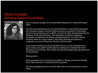 Sonia Carbajal 
Directora General Social Media
Sonia is General manager for the Social Media department in Havas WW Digital
Spain.
Her ﬁrst work experiences were around Social Media, in international cooperation
and innovation projects. She then started working as consultant on technologic
trends for big companies such as BBVA, and also for public administrations like the
Ministerio de Asuntos Exteriores. She specializes on network intelligence,
knowledge management and building corporate platforms. The birth of Social
networks, leads her to gain interest in how these channels give options to
companies so as to be inﬂuencers with their communication.
Social media marketing and the strong belief that you can be successful doing
good, ended up by gathering both passions, leading her to dedicate full time to
advertising and innovation. She created and lead the strategic planning department
for Social Noise.
More personal…
Sonia graduated from Law School and a Master in Gender and cultural diversity.
She is also techinician in social intervention programs.
She loves paragliding and has a border collie who is convinced that she is only a
sheep.
 