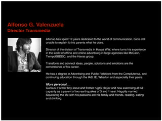 Alfonso has spent 12 years dedicated to the world of communication, but is still
unable to explain to his parents what he does.
Director of the divison of Transmedia in Havas WW, where turns his experience
in the world of ofﬂine and online advertising in large agencies like McCann,
TiempoBBDDO, and the Havas group.
Transform and connect ideas, people, solutions and emotions are the
cornerstones of his career.
He has a degree in Advertising and Public Relations from the Complutense, and
continuing education through the IAB, IE, Wharton and especially their peers.
More personal…
Curious. Former boy scout and former rugby player and now exercising at full
capacity as a parent of two earthquakes of 3 and 1 year. Happily married.
Squeezing the life with his passions are his family and friends, reading, eating
and drinking.
Alfonso G. Valenzuela 
Director Transmedia
 