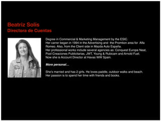 Degree in Commercial & Marketing Management by the ESIC.
Her carrer began in 1994 in the Advertising and the Promtion area for Alfa
Romeo. Also, from the Client side in Mazda Auto España.
Her professional works include several agencies as: Conquest Europe Neat,
Pool Creaciones Publicitarias, JWT, Young & Rubicam and Arnold Fuel.
Now she is Account Director at Havas WW Spain.
More personal…
She’s married and has 2 girls. He loves paddle, outdoor walks and beach.
Her passion is to spend her time with friends and books.
Beatriz Solís 
Directora de Cuentas
 