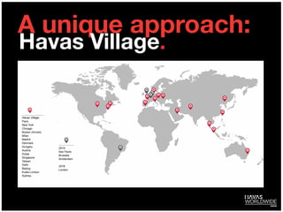 A unique approach:
Havas Village:
Paris
New York
Chicago
Boston (Arnold)
Milan
Madrid
Denmark
Hungary
Austria
Dubai
Singapore
Taiwan
Delhi
Beijing
Kuala Lumpur
Sydney
2014:
Sao Paulo
Brussels
Amsterdam
 
2016:
London
Havas Village.
 