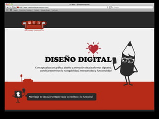 DISEÑO DIGITAL
        Conceptualización	
  gráﬁca,	
  diseño	
  y	
  animación	
  de	
  plataformas	
  digitales,	
  
           donde	
  predominan	
  la	
  navegabilidad,	
  interac4vidad	
  y	
  funcionalidad




Aterrizaje	
  de	
  ideas	
  orientado	
  hacia	
  lo	
  esté4co	
  y	
  lo	
  funcional
 