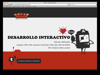 DESARROLLO INTERACTIVO
                                                                           Web	
  sites,	
  WAP/mobile
   Lenguajes:	
  HTML,	
  JAVA,	
  JavaScript,	
  Ac4onScript,	
  FLASH,	
  XML,	
  AJAX,	
  JSP,	
  MYSQL
                                                               APIs:	
  Facebook,	
  twiger,	
  youtube	
  




     Las	
  ideas	
  comienzan	
  a	
  funcionar
 
