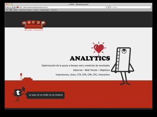 ANALYTICS
                   Op4mización	
  de	
  la	
  pauta	
  a	
  4empo	
  real	
  y	
  medición	
  de	
  resultados
                                                              Adserver	
  -­‐	
  Web	
  Trends	
  –	
  Obje4vos
                                        Impresiones,	
  clicks,	
  CTR,	
  CPR,	
  CPA,	
  CPC,	
  interac4on




Lo	
  que	
  no	
  se	
  mide	
  no	
  se	
  mejora
 