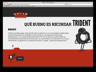 QUÉ BUENO ES RECORDAR                                                                               TRIDENT
BRIEF
Trident	
  necesitaba	
  seguir	
  construyendo	
  sobre	
  la	
  relación	
  con	
  sus	
  consumidores	
  estableciendo	
  
vínculos	
  emocionales.	
  Sin	
  embargo,	
  la	
  marca	
  estaba	
  en	
  una	
  etapa	
  de	
  transición	
  que	
  
desembocaría	
  en	
  un	
  cambio	
  de	
  posicionamiento.	
  Por	
  ello,	
  el	
  esfuerzo	
  a	
  realizar	
  debía	
  ser	
  
tremendamente	
  emocional	
  de	
  tal	
  manera	
  que	
  	
  los	
  consumidores	
  se	
  involucraran	
  con	
  la	
  marca	
  
ín4mamente	
  y	
  la	
  siguieran	
  en	
  su	
  próxima	
  transición.	
  Su	
  target…	
  Jóvenes	
  de	
  la	
  generación	
  Y




                    Trident
 
