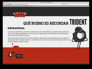 QUÉ BUENO ES RECORDAR                                                                                             TRIDENT
ESTRATEGIA
Una	
  de	
  las	
  caracterís4cas	
  claves	
  de	
  la	
  adolescencia	
  es	
  la	
  necesidad	
  de	
  ser	
  grande.	
  Todos	
  quisimos	
  a	
  
los	
  15	
  años	
  lograr	
  independencia,	
  hacer	
  lo	
  que	
  nos	
  daba	
  la	
  gana.	
  Ser	
  ﬁnalmente,	
  cada	
  generación	
  
acorta	
  más	
  la	
  niñez	
  que	
  la	
  anterior…
Quienes	
  hoy	
  4enen	
  entre	
  18	
  y	
  24	
  años	
  lo	
  lograron.	
  Gozan	
  de	
  cierta	
  independencia	
  que	
  les	
  permite	
  
tomar	
  decisiones	
  sin	
  pedir	
  permiso,	
  ir	
  a	
  donde	
  quieren,	
  hasta	
  la	
  hora	
  que	
  les	
  provoque	
  sin	
  tener	
  que	
  
rendirle	
  mayores	
  cuentas	
  a	
  nadie.




                      Trident
 