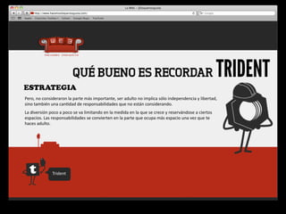 QUÉ BUENO ES RECORDAR                                                                                                    TRIDENT
ESTRATEGIA
Pero,	
  no	
  consideraron	
  la	
  parte	
  más	
  importante,	
  ser	
  adulto	
  no	
  implica	
  sólo	
  independencia	
  y	
  libertad,	
  
sino	
  también	
  una	
  can4dad	
  de	
  responsabilidades	
  que	
  no	
  están	
  considerando.
La	
  diversión	
  poco	
  a	
  poco	
  se	
  va	
  limitando	
  en	
  la	
  medida	
  en	
  la	
  que	
  se	
  crece	
  y	
  reservándose	
  a	
  ciertos	
  
espacios.	
  Las	
  responsabilidades	
  se	
  convierten	
  en	
  la	
  parte	
  que	
  ocupa	
  más	
  espacio	
  una	
  vez	
  que	
  te	
  
haces	
  adulto.




                       Trident
 