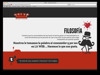 FILOSOFÍA
          Creemos	
  que	
  los	
  consumidores	
  de	
  hoy	
  hacen	
  lo	
  que	
  les	
  gusta	
  y	
  la	
  interac4vidad	
  es	
  la	
  
              única	
  herramienta	
  que	
  les	
  permite	
  ver,	
  leer	
  y	
  escuchar	
  lo	
  que	
  quieren	
  para	
  luego	
  
                                                                                      compar4rlo	
  con	
  quienes	
  quieran

Nosotros le tomamos la palabra al consumidor y por eso
               en LA WEB…. Hacemos lo que nos gusta.




    “Se	
  trata	
  de	
  crear,	
  compar-r	
  e	
  interactuar”	
  Chris	
  Hughes	
  
 