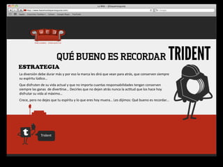 ESTRATEGIA
                                      QUÉ BUENO ES RECORDAR                                                                                               TRIDENT
La	
  diversión	
  debe	
  durar	
  más	
  y	
  por	
  eso	
  la	
  marca	
  les	
  dirá	
  que	
  vean	
  para	
  atrás,	
  que	
  conserven	
  siempre	
  
su	
  espíritu	
  lúdico…
Que	
  disfruten	
  de	
  su	
  vida	
  actual	
  y	
  que	
  no	
  importa	
  cuantas	
  responsabilidades	
  tengan	
  conserven	
  
siempre	
  las	
  ganas	
  	
  de	
  diver4rse…	
  Decirles	
  que	
  no	
  dejen	
  atrás	
  nunca	
  la	
  ac4tud	
  que	
  los	
  hace	
  hoy	
  
disfrutar	
  su	
  vida	
  al	
  máximo…
Crece,	
  pero	
  no	
  dejes	
  que	
  tu	
  espíritu	
  y	
  lo	
  que	
  eres	
  hoy	
  muera…	
  Les	
  dijimos:	
  Qué	
  bueno	
  es	
  recordar...




                      Trident
 