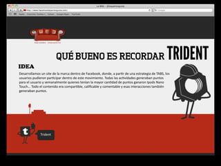 IDEA
                                     QUÉ BUENO ES RECORDAR                                                                                            TRIDENT
Desarrollamos	
  un	
  site	
  de	
  la	
  marca	
  dentro	
  de	
  Facebook,	
  donde,	
  a	
  par4r	
  de	
  una	
  estrategia	
  de	
  TABS,	
  los 	
  
usuarios	
  pudieron	
  par4cipar	
  dentro	
  de	
  este	
  movimiento.	
  Todas	
  las	
  ac4vidades	
  generaban	
  puntos	
  
para	
  el	
  usuario	
  y	
  semanalmente	
  quienes	
  tenían	
  la	
  mayor	
  can4dad	
  de	
  puntos	
  ganaron	
  Ipods	
  Nano	
  
Touch…	
  Todo	
  el	
  contenido	
  era	
  compar4ble,	
  caliﬁcable	
  y	
  comentable	
  y	
  esas	
  interacciones	
  también	
  
generaban	
  puntos.




                     Trident
 