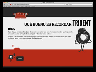 IDEA
                                   QUÉ BUENO ES RECORDAR                                                                                    TRIDENT
Para	
  el	
  page	
  dentro	
  de	
  Facebook	
  desarrollamos	
  varios	
  tabs	
  con	
  diversos	
  contenidos	
  que	
  le	
  permiqan	
  
al	
  usuario	
  vivir	
  el	
  concepto	
  de	
  la	
  campaña	
  y	
  disfrutar	
  como	
  antes:
Juegos…	
  Desarrollamos	
  versiones	
  de	
  juegos	
  clásicos	
  u4lizados	
  por	
  los	
  usuarios	
  cuando	
  eran	
  niños	
  
(Pacman,	
  Tetris,	
  Duck	
  Hunt,	
  Frogger,	
  Space	
  Invaders)




                    Trident
 