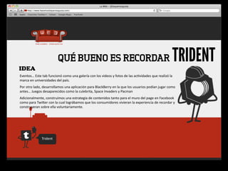 IDEA
                                      QUÉ BUENO ES RECORDAR                                                                                              TRIDENT
Eventos…	
  Este	
  tab	
  funcionó	
  como	
  una	
  galería	
  con	
  los	
  videos	
  y	
  fotos	
  de	
  las	
  ac4vidades	
  que	
  realizó	
  la	
  
marca	
  en	
  universidades	
  del	
  país.	
  
Por	
  otro	
  lado,	
  desarrollamos	
  una	
  aplicación	
  para	
  BlackBerry	
  en	
  la	
  que	
  los	
  usuarios	
  podían	
  jugar	
  como	
  
antes…	
  Juegos	
  desaparecidos	
  como	
  la	
  culebrita,	
  Space	
  Invaders	
  y	
  Pacman
Adicionalmente,	
  construimos	
  una	
  estrategia	
  de	
  contenidos	
  tanto	
  para	
  el	
  muro	
  del	
  page	
  en	
  Facebook	
  
como	
  para	
  Twiger	
  con	
  la	
  cual	
  lográbamos	
  que	
  los	
  consumidores	
  vivieran	
  la	
  experiencia	
  de	
  recordar	
  y	
  
construyeran	
  sobre	
  ella	
  voluntariamente.




                      Trident
 