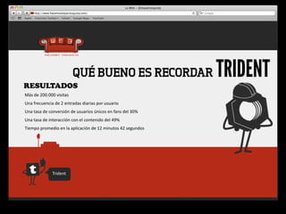 RESULTADOS
                                    QUÉ BUENO ES RECORDAR                                 TRIDENT
Más	
  de	
  200.000	
  visitas
Una	
  frecuencia	
  de	
  2	
  entradas	
  diarias	
  por	
  usuario
Una	
  tasa	
  de	
  conversión	
  de	
  usuarios	
  únicos	
  en	
  fans	
  del	
  30%
Una	
  tasa	
  de	
  interacción	
  con	
  el	
  contenido	
  del	
  49%
Tiempo	
  promedio	
  en	
  la	
  aplicación	
  de	
  12	
  minutos	
  42	
  segundos




                     Trident
 