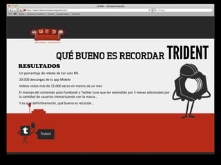 RESULTADOS
                                    QUÉ BUENO ES RECORDAR                                                                                        TRIDENT
Un	
  porcentaje	
  de	
  rebote	
  de	
  tan	
  solo	
  8%
20.000	
  descargas	
  de	
  la	
  app	
  Mobile
Videos	
  vistos	
  más	
  de	
  15.000	
  veces	
  en	
  menos	
  de	
  un	
  mes
El	
  manejo	
  del	
  contenido	
  para	
  Facebook	
  y	
  Twiger	
  tuvo	
  que	
  ser	
  extendido	
  por	
  3	
  meses	
  adicionales	
  por	
  
la	
  can4dad	
  de	
  usuarios	
  interactuando	
  con	
  la	
  marca…
Y	
  es	
  que	
  deﬁni4vamente,	
  qué	
  bueno	
  es	
  recordar…




                     Trident
 