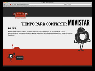 BRIEF
                          TIEMPO PARA COMPARTIR                                                                           MOVISTAR
Movistar	
  necesitaba	
  que	
  sus	
  usuarios	
  enviaran	
  90.000	
  mensajes	
  en	
  diciembre	
  de	
  2010	
  y	
  
adicionalmente,	
  buscaban	
  comenzar	
  a	
  tener	
  presencia	
  dentro	
  de	
  las	
  redes	
  sociales,	
  especíﬁcamente	
  
Facebook.




                 Movistar
 