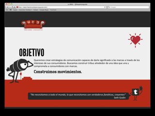 OBJETIVO
       Queremos	
  crear	
  estrategias	
  de	
  comunicación	
  capaces	
  de	
  darle	
  signiﬁcado	
  a	
  las	
  marcas	
  a	
  través	
  de	
  los	
  
       intereses	
  de	
  sus	
  consumidores.	
  Buscamos	
  construir	
  tribus	
  alrededor	
  de	
  una	
  idea	
  que	
  una	
  y	
  
       comprometa	
  a	
  consumidores	
  con	
  marcas.	
  

       Construimos movimientos.




   “No	
  necesitamos	
  a	
  todo	
  el	
  mundo,	
  lo	
  que	
  necesitamos	
  son	
  verdaderos	
  faná-cos,	
  creyentes”	
  
                                                                                                                Seth	
  Godin
 
