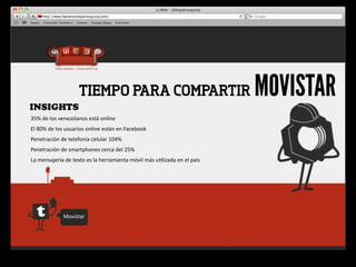 INSIGHTS
                              TIEMPO PARA COMPARTIR                                                          MOVISTAR
35%	
  de	
  los	
  venezolanos	
  está	
  online
El	
  80%	
  de	
  los	
  usuarios	
  online	
  están	
  en	
  Facebook
Penetración	
  de	
  telefonía	
  celular	
  104%
Penetración	
  de	
  smartphones	
  cerca	
  del	
  25%
La	
  mensajería	
  de	
  texto	
  es	
  la	
  herramienta	
  móvil	
  más	
  u4lizada	
  en	
  el	
  país




                    Movistar
 