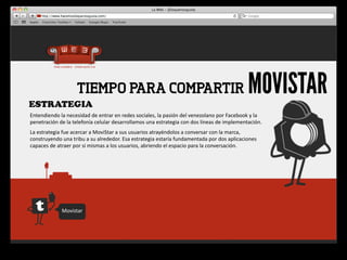 ESTRATEGIA
                             TIEMPO PARA COMPARTIR                                                                                      MOVISTAR
Entendiendo	
  la	
  necesidad	
  de	
  entrar	
  en	
  redes	
  sociales,	
  la	
  pasión	
  del	
  venezolano	
  por	
  Facebook	
  y	
  la	
  
penetración	
  de	
  la	
  telefonía	
  celular	
  desarrollamos	
  una	
  estrategia	
  con	
  dos	
  líneas	
  de	
  implementación.
La	
  estrategia	
  fue	
  acercar	
  a	
  MoviStar	
  a	
  sus	
  usuarios	
  atrayéndolos	
  a	
  conversar	
  con	
  la	
  marca,	
  
construyendo	
  una	
  tribu	
  a	
  su	
  alrededor.	
  Esa	
  estrategia	
  estaría	
  fundamentada	
  por	
  dos	
  aplicaciones	
  
capaces	
  de	
  atraer	
  por	
  si	
  mismas	
  a	
  los	
  usuarios,	
  abriendo	
  el	
  espacio	
  para	
  la	
  conversación.




                   Movistar
 