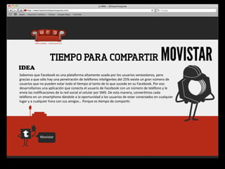 IDEA
                             TIEMPO PARA COMPARTIR                                                                                       MOVISTAR
Sabemos	
  que	
  Facebook	
  es	
  una	
  plataforma	
  altamente	
  usada	
  por	
  los	
  usuarios	
  venezolanos,	
  pero	
  
gracias	
  a	
  que	
  sólo	
  hay	
  una	
  penetración	
  de	
  teléfonos	
  inteligentes	
  del	
  25%	
  existe	
  un	
  gran	
  número	
  de	
  
usuarios	
  que	
  no	
  pueden	
  estar	
  todo	
  el	
  4empo	
  al	
  tanto	
  de	
  lo	
  que	
  sucede	
  en	
  su	
  Facebook.	
  Por	
  eso	
  
desarrollamos	
  una	
  aplicación	
  que	
  conecta	
  el	
  usuario	
  de	
  Facebook	
  con	
  un	
  número	
  de	
  teléfono	
  y	
  le	
  
envía	
  las	
  no4ﬁcaciones	
  de	
  la	
  red	
  social	
  al	
  celular	
  por	
  SMS.	
  De	
  esta	
  manera,	
  conver4mos	
  cada	
  
teléfono	
  en	
  un	
  smartphone	
  dándole	
  a	
  la	
  oportunidad	
  a	
  los	
  usuarios	
  de	
  estar	
  conectados	
  en	
  cualquier	
  
lugar	
  y	
  a	
  cualquier	
  hora	
  con	
  sus	
  amigos…	
  Porque	
  es	
  4empo	
  de	
  compar4r.




                    Movistar
 