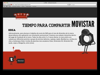 IDEA
                              TIEMPO PARA COMPARTIR                                                                                          MOVISTAR
Adicionalmente,	
  para	
  alcanzar	
  el	
  obje4vo	
  de	
  envío	
  de	
  SMS	
  para	
  el	
  mes	
  de	
  diciembre	
  de	
  la	
  marca	
  
desarrollamos	
  otra	
  aplicación	
  con	
  orientación	
  promocional.	
  Creamos	
  una	
  subasta	
  interac4va	
  dentro	
  
del	
  page	
  de	
  Facebook	
  de	
  la	
  marca.	
  Todos	
  los	
  días	
  entre	
  2	
  y	
  3	
  veces	
  diarias,	
  la	
  marca	
  abría	
  una	
  
subasta	
  por	
  diferentes	
  premios	
  o	
  grupo	
  de	
  premios	
  (Iphones,	
  Laptops,	
  Ipads,	
  Blackberrys,	
  combos	
  de 	
  
ollas	
  y	
  tos4arepas	
  Oster,	
  Combo	
  de	
  planchas	
  más	
  secadores	
  Oster,	
  Nintendos	
  DS,	
  Nintendo	
  Wii,	
  
Ipods,	
  viajes	
  a	
  Margarita,	
  entre	
  otros)	
  




                    Movistar
 