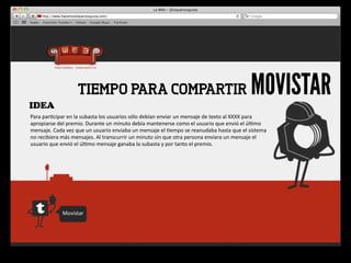 IDEA
                             TIEMPO PARA COMPARTIR                                                                                     MOVISTAR
Para	
  par4cipar	
  en	
  la	
  subasta	
  los	
  usuarios	
  sólo	
  debían	
  enviar	
  un	
  mensaje	
  de	
  texto	
  al	
  XXXX	
  para	
  
apropiarse	
  del	
  premio.	
  Durante	
  un	
  minuto	
  debía	
  mantenerse	
  como	
  el	
  usuario	
  que	
  envió	
  el	
  úl4mo	
  
mensaje.	
  Cada	
  vez	
  que	
  un	
  usuario	
  enviaba	
  un	
  mensaje	
  el	
  4empo	
  se	
  reanudaba	
  hasta	
  que	
  el	
  sistema	
  
no	
  recibiera	
  más	
  mensajes.	
  Al	
  transcurrir	
  un	
  minuto	
  sin	
  que	
  otra	
  persona	
  enviara	
  un	
  mensaje	
  el	
  
usuario	
  que	
  envió	
  el	
  úl4mo	
  mensaje	
  ganaba	
  la	
  subasta	
  y	
  por	
  tanto	
  el	
  premio.




                   Movistar
 