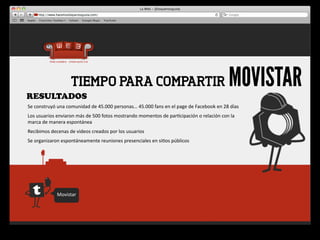 RESULTADOS
                            TIEMPO PARA COMPARTIR                                                                                    MOVISTAR
Se	
  construyó	
  una	
  comunidad	
  de	
  45.000	
  personas…	
  45.000	
  fans	
  en	
  el	
  page	
  de	
  Facebook	
  en	
  28	
  días
Los	
  usuarios	
  enviaron	
  más	
  de	
  500	
  fotos	
  mostrando	
  momentos	
  de	
  par4cipación	
  o	
  relación	
  con	
  la	
  
marca	
  de	
  manera	
  espontánea
Recibimos	
  decenas	
  de	
  videos	
  creados	
  por	
  los	
  usuarios
Se	
  organizaron	
  espontáneamente	
  reuniones	
  presenciales	
  en	
  si4os	
  públicos




                   Movistar
 