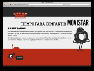 RESULTADOS
                             TIEMPO PARA COMPARTIR                                                                                       MOVISTAR
Se	
  crearon	
  espontáneamente	
  inﬂuencers	
  por	
  regiones	
  que	
  impulsaban	
  la	
  conversación	
  entre	
  los	
  fans 	
  
del	
  page…	
  Al	
  ﬁnal	
  de	
  la	
  promoción	
  estos	
  inﬂuencers	
  se	
  reunieron	
  personalmente	
  e	
  hicieron	
  un	
  video	
  
para	
  la	
  marca
MoviStar	
  dejó	
  de	
  ser	
  una	
  marca	
  ajena	
  para	
  conver4rse	
  en	
  “Movi”	
  un	
  par4cipante	
  más	
  dentro	
  de	
  la	
  
conversación	
  del	
  page…	
  La	
  marca	
  logró	
  personiﬁcarse	
  y	
  acercarse	
  a	
  sus	
  clientes.




                   Movistar
 