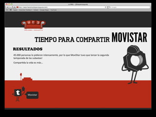 TIEMPO PARA COMPARTIR                                                                                     MOVISTAR
RESULTADOS
45.000	
  personas	
  lo	
  pidieron	
  intensamente,	
  por	
  lo	
  que	
  MoviStar	
  tuvo	
  que	
  lanzar	
  la	
  segunda	
  
temporada	
  de	
  las	
  subastas!	
  
Compar4da	
  la	
  vida	
  es	
  más…




                   Movistar
 