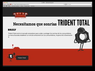 Necesitamos que sonrías                                                                            TRIDENT TOTAL
BRIEF
Trident	
  Total	
  entró	
  al	
  mercado	
  venezolano	
  para	
  cuidar	
  y	
  proteger	
  las	
  sonrisas	
  de	
  los	
  consumidores.	
  
La	
  marca	
  buscaba	
  establecer	
  un	
  vínculo	
  emocional	
  con	
  sus	
  consumidores,	
  mujeres	
  de	
  la	
  Generación	
  
X.




                     Trident	
  Total
 