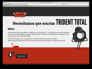 Necesitamos que sonrías                                                                                    TRIDENT TOTAL
IDEA
Una	
  propuesta	
  real,	
  que	
  apela	
  a	
  la	
  reﬂexión	
  y	
  a	
  la	
  consciencia…	
  A	
  entender	
  que	
  la	
  acción	
  individual	
  
de	
  muchos	
  puede	
  cambiar	
  el	
  mundo.	
  Tridente	
  Total	
  se	
  convir4ó	
  en	
  la	
  plataforma,	
  el	
  empuje,	
  en	
  la	
  
acción	
  social,	
  en	
  la	
  fuerza	
  de	
  cambio.
Trident	
  Total	
  ayudó	
  a	
  sus	
  consumidores	
  a	
  sonreír	
  y	
  a	
  hacer	
  que	
  otros	
  sonrieran.	
  
www.necesitamosquesonrias.com	
  fue	
  un	
  site	
  conectado	
  con	
  Facebook	
  a	
  través	
  de	
  Facebook




                       Trident	
  Total
 