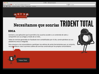 Necesitamos que sonrías                                                                                     TRIDENT TOTAL
IDEA
Connect	
  y	
  una	
  aplicación	
  que	
  le	
  permi4ó	
  a	
  los	
  usuarios	
  acceder	
  a	
  un	
  contenido	
  de	
  valor	
  y	
  
compar4rlo	
  con	
  sus	
  amigos	
  a	
  través	
  de	
  un	
  click…
Todas	
  las	
  sonrisas	
  generadas	
  en	
  Facebook	
  eran	
  contabilizadas	
  por	
  el	
  site,	
  construyéndose	
  así	
  una	
  
plataforma	
  única	
  e	
  integrada.
Para	
  convocar	
  a	
  los	
  consumidores	
  a	
  par4cipar	
  nos	
  valimos	
  de	
  varias	
  herramientas	
  que,	
  en	
  conjunto,	
  
nos	
  permi4eron	
  crear	
  la	
  primera	
  cadena	
  de	
  sonrisas	
  construida	
  por	
  los	
  propios	
  consumidores.




                       Trident	
  Total
 