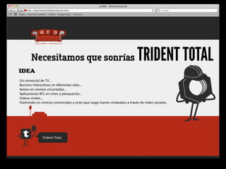 Necesitamos que sonrías                                                                            TRIDENT TOTAL
IDEA
Un	
  comercial	
  de	
  TV…
Banners	
  Interac4vos	
  en	
  diferentes	
  sites…
Avisos	
  en	
  revistas	
  encartadas…
Aplicaciones	
  BTL	
  en	
  cines	
  y	
  peluquerías…
Videos	
  virales…
Flashmobs	
  en	
  centros	
  comerciales	
  y	
  cines	
  que	
  luego	
  fueron	
  viraleados	
  a	
  través	
  de	
  redes	
  sociales.




                     Trident	
  Total
 