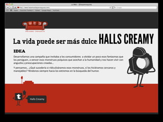 La vida puede ser más dulce                                                                                        HALLS CREAMY
IDEA
Desarrollamos	
  una	
  campaña	
  que	
  invitaba	
  a	
  los	
  consumidores	
  	
  a	
  olvidar	
  un	
  poco	
  esos	
  fantasmas	
  que	
  
los	
  persiguen,	
  a	
  vencer	
  esos	
  monstruos	
  psíquicos	
  que	
  acechan	
  a	
  la	
  humanidad	
  y	
  nos	
  hacen	
  vivir	
  con	
  
angus4a	
  y	
  preocupaciones	
  creadas…
Y	
  pensamos…	
  ¿Qué	
  sucedería	
  si	
  ridiculizáramos	
  esos	
  monstruos,	
  si	
  los	
  hiciéramos	
  cercanos	
  y	
  
manejables?	
  Yéndonos	
  siempre	
  hacia	
  los	
  extremos	
  en	
  la	
  búsqueda	
  del	
  humor.




                      Halls	
  Creamy
 
