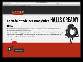 La vida puede ser más dulce                                                                                       HALLS CREAMY
IDEA
Y	
  a	
  par4r	
  de	
  aquí	
  forjamos	
  el	
  paralelismo,	
  creamos	
  esa	
  realidad	
  paralela	
  donde	
  los	
  monstruos	
  no	
  
arruinan	
  el	
  día…	
  Un	
  mundo	
  sin	
  monstruos
Este	
  concepto	
  cobró	
  vida	
  y	
  rápidamente	
  comenzó	
  construirse	
  en	
  experiencia.	
  Creamos	
  un	
  site	
  en	
  el	
  
que	
  los	
  usuario	
  pueden	
  elegir	
  su	
  propio	
  monstruo,	
  personalizarlo,	
  descubrir	
  que	
  la	
  vida	
  puede	
  ser	
  
más	
  dulce	
  y	
  compar4r	
  con	
  otros	
  su	
  experiencia…	
  




                      Halls	
  Creamy
 
