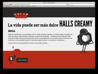 La vida puede ser más dulce                                                                                       HALLS CREAMY
IDEA
Además,	
  diseñamos	
  una	
  estrategia	
  viral	
  en	
  redes	
  sociales	
  creando	
  un	
  mundo	
  propio	
  alrededor	
  de	
  
cada	
  monstruo,	
  alimentando	
  su	
  psicosis	
  a	
  través	
  de	
  contenido…	
  Paralelamente	
  el	
  Mundo	
  Halls	
  
Creamy	
  también	
  4ene	
  presencia	
  dentro	
  de	
  los	
  social	
  Networks	
  y	
  les	
  muestra	
  todo	
  el	
  4empo	
  a	
  los	
  
monstruos	
  como	
  podrían	
  asumir	
  la	
  vida	
  para	
  experimentar	
  un	
  mundo	
  sin	
  monstruos…
Y	
  para	
  traer	
  a	
  los	
  consumidores	
  al	
  site	
  y	
  a	
  las	
  redes	
  sociales…




                        Halls	
  Creamy
 