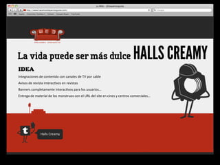 La vida puede ser más dulce                                                                                        HALLS CREAMY
IDEA
Integraciones	
  de	
  contenido	
  con	
  canales	
  de	
  TV	
  por	
  cable
Avisos	
  de	
  revista	
  interac4vos	
  en	
  revistas
Banners	
  completamente	
  interac4vos	
  para	
  los	
  usuarios…
Entrega	
  de	
  material	
  de	
  los	
  monstruos	
  con	
  el	
  URL	
  del	
  site	
  en	
  cines	
  y	
  centros	
  comerciales…




                      Halls	
  Creamy
 