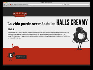 La vida puede ser más dulce                                                                                     HALLS CREAMY
IDEA
Ac4vaciones	
  en	
  cines	
  y	
  centros	
  comerciales	
  en	
  las	
  que	
  colocamos	
  dummies	
  de	
  los	
  monstruos	
  y	
  un	
  
kiosco	
  de	
  marca	
  en	
  el	
  que	
  entregamos	
  material	
  de	
  la	
  campaña	
  y	
  muestras	
  de	
  producto…	
  Un	
  
fotógrafo	
  capturaba	
  a	
  la	
  gente	
  interactuando	
  con	
  los	
  dummies	
  y	
  luego	
  les	
  entregábamos	
  la	
  foto	
  con	
  
un	
  marco	
  de	
  marca…




                     Halls	
  Creamy
 