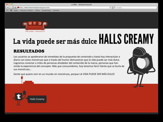 La vida puede ser más dulce                                                                                    HALLS CREAMY
RESULTADOS
Los	
  usuarios	
  se	
  apoderaron	
  de	
  inmediato	
  de	
  la	
  propuesta	
  de	
  contenido	
  y	
  hasta	
  hoy	
  interactúan	
  a	
  
diario	
  con	
  estos	
  monstruos	
  que	
  a	
  través	
  del	
  humor	
  demuestran	
  que	
  la	
  vida	
  puede	
  ser	
  más	
  dulce.	
  
Logramos	
  conectar	
  a	
  miles	
  de	
  personas	
  alrededor	
  del	
  contenido	
  de	
  la	
  marca,	
  personas	
  que	
  han	
  
vivido	
  la	
  experiencia	
  del	
  concepto.	
  Más	
  que	
  consumidores,	
  hoy	
  tenemos	
  fans!	
  Gente	
  que	
  se	
  burla	
  de	
  
sus	
  monstruos…
Gente	
  que	
  quiere	
  vivir	
  en	
  un	
  mundo	
  sin	
  monstruos,	
  porque	
  LA	
  VIDA	
  PUEDE	
  SER	
  MÁS	
  DULCE




                     Halls	
  Creamy
 
