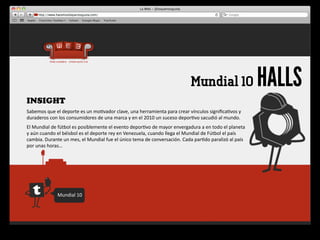 Mundial 10                                 HALLS
INSIGHT
Sabemos	
  que	
  el	
  deporte	
  es	
  un	
  mo4vador	
  clave,	
  una	
  herramienta	
  para	
  crear	
  vínculos	
  signiﬁca4vos	
  y	
  
duraderos	
  con	
  los	
  consumidores	
  de	
  una	
  marca	
  y	
  en	
  el	
  2010	
  un	
  suceso	
  depor4vo	
  sacudió	
  al	
  mundo.
El	
  Mundial	
  de	
  fútbol	
  es	
  posiblemente	
  el	
  evento	
  depor4vo	
  de	
  mayor	
  envergadura	
  a	
  en	
  todo	
  el	
  planeta 	
  
y	
  aún	
  cuando	
  el	
  béisbol	
  es	
  el	
  deporte	
  rey	
  en	
  Venezuela,	
  cuando	
  llega	
  el	
  Mundial	
  de	
  Fútbol	
  el	
  país	
  
cambia.	
  Durante	
  un	
  mes,	
  el	
  Mundial	
  fue	
  el	
  único	
  tema	
  de	
  conversación.	
  Cada	
  par4do	
  paralizó	
  al	
  país	
  
por	
  unas	
  horas…




                     Mundial	
  10
 