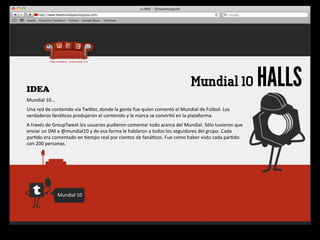IDEA
                                                                                                                  Mundial 10                         HALLS
Mundial	
  10…
Una	
  red	
  de	
  contenido	
  vía	
  Twiger,	
  donde	
  la	
  gente	
  fue	
  quien	
  comentó	
  el	
  Mundial	
  de	
  Fútbol.	
  Los	
  
verdaderos	
  faná4cos	
  produjeron	
  el	
  contenido	
  y	
  la	
  marca	
  se	
  convir4ó	
  en	
  la	
  plataforma.	
  
A	
  través	
  de	
  GroupTweet	
  los	
  usuarios	
  pudieron	
  comentar	
  todo	
  acerca	
  del	
  Mundial.	
  Sólo	
  tuvieron	
  que	
  
enviar	
  un	
  DM	
  a	
  @mundial10	
  y	
  de	
  esa	
  forma	
  le	
  hablaron	
  a	
  todos	
  los	
  seguidores	
  del	
  grupo.	
  Cada	
  
par4do	
  era	
  comentado	
  en	
  4empo	
  real	
  por	
  cientos	
  de	
  faná4cos.	
  Fue	
  como	
  haber	
  visto	
  cada	
  par4do	
  
con	
  200	
  personas.




                     Mundial	
  10
 