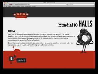Mundial 10                            HALLS
IDEA
Cada	
  uno	
  de	
  los	
  tweets	
  generados	
  con	
  Mundial	
  10	
  fueron	
  ﬁrmados	
  con	
  la	
  marca	
  y	
  su	
  tagline.	
  
Facebook	
  funcionó	
  como	
  un	
  replicador	
  de	
  contenidos	
  de	
  lo	
  que	
  sucedía	
  en	
  Twiger	
  y	
  complementó	
  el	
  
contenido	
  con	
  fotos,	
  videos,	
  posts	
  y	
  comentarios	
  de	
  los	
  usuarios.	
  Un	
  site	
  concentró	
  todo	
  el	
  
contenido	
  que	
  se	
  generó	
  en	
  Twiger	
  y	
  Facebook.
Desarrollamos	
  una	
  aplicación	
  Mobile	
  que	
  le	
  permi4ó	
  a	
  los	
  usuarios	
  acceder	
  a	
  contenido	
  sobre	
  los	
  
equipos,	
  sus	
  jugadores,	
  calendarios	
  de	
  juegos,	
  resultados	
  y	
  quinielas.




                    Mundial	
  10
 