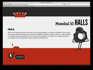 Mundial 10                                 HALLS
IDEA
Cada	
  una	
  de	
  las	
  aplicaciones	
  le	
  permiqa	
  a	
  los	
  usuarios	
  predecir	
  y	
  comentar	
  resultados.	
  Para	
  hacerlo,	
  
los	
  usuarios	
  tenían	
  que	
  u4lizar	
  sus	
  cuentas	
  de	
  Facebook	
  y	
  Twiger	
  y	
  cada	
  vez	
  que	
  un	
  usuario	
  predecía 	
  
un	
  resultado	
  aparecía	
  Mundial	
  10	
  en	
  su	
  4meline	
  de	
  Facebook	
  y	
  en	
  Twiger.	
  Sus	
  amigos	
  y	
  followers	
  
comenzaban	
  a	
  vivir	
  el	
  Mundial	
  a	
  través	
  de	
  Halls	
  con	
  Mundial	
  10.




                     Mundial	
  10
 