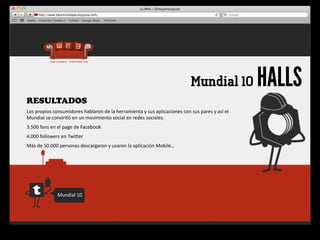 Mundial 10                     HALLS
RESULTADOS
Los	
  propios	
  consumidores	
  hablaron	
  de	
  la	
  herramienta	
  y	
  sus	
  aplicaciones	
  con	
  sus	
  pares	
  y	
  así	
  el	
  
Mundial	
  se	
  convir4ó	
  en	
  un	
  movimiento	
  social	
  en	
  redes	
  sociales.
3.500	
  fans	
  en	
  el	
  page	
  de	
  Facebook
4.000	
  followers	
  en	
  Twiger
Más	
  de	
  50.000	
  personas	
  descargaron	
  y	
  usaron	
  la	
  aplicación	
  Mobile…




                     Mundial	
  10
 