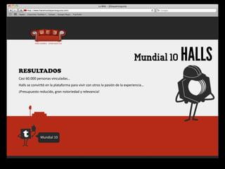 Mundial 10   HALLS
RESULTADOS
Casi	
  60.000	
  personas	
  vinculadas…
Halls	
  se	
  convir4ó	
  en	
  la	
  plataforma	
  para	
  vivir	
  con	
  otros	
  la	
  pasión	
  de	
  la	
  experiencia…
¡Presupuesto	
  reducido,	
  gran	
  notoriedad	
  y	
  relevancia!




                     Mundial	
  10
 