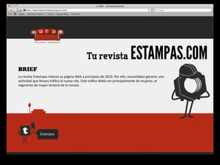 Tu revista                                 ESTAMPAS.COM
BRIEF
La	
  revista	
  Estampas	
  relanzó	
  su	
  página	
  Web	
  a	
  principios	
  de	
  2010.	
  Por	
  ello,	
  necesitaban	
  generar	
  una	
  
ac4vidad	
  que	
  llevara	
  tráﬁco	
  al	
  nuevo	
  site.	
  Este	
  tráﬁco	
  debía	
  ser	
  principalmente	
  de	
  mujeres,	
  el	
  
segmento	
  de	
  mayor	
  lectoría	
  de	
  la	
  revista.




                     Estampas
 