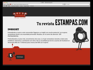 Tu revista                                  ESTAMPAS.COM
INSIGHT
Entendiendo	
  un	
  poco	
  a	
  este	
  consumidor	
  llegamos	
  un	
  insight	
  con	
  mucho	
  potencial.	
  Las	
  mujeres	
  
venezolanas	
  4enen	
  una	
  necesidad	
  primordial:	
  Resaltar,	
  ser	
  el	
  centro	
  de	
  atención.	
  SER	
  
PROTAGONISTAS.
Profundizando	
  un	
  poco	
  más,	
  encontramos	
  otra	
  cosa.	
  La	
  mujer	
  venezolana	
  necesita	
  a	
  toda	
  costa	
  
establecer	
  relaciones	
  y	
  conexiones	
  con	
  otros.	
  No	
  es	
  casualidad	
  que	
  de	
  los	
  usuarios	
  de	
  Facebook	
  en	
  
Venezuela	
  (Más	
  de	
  7	
  millones)	
  poco	
  menos	
  del	
  60%	
  son	
  mujeres




                     Estampas
 