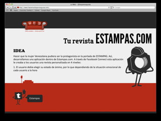 Tu revista                                    ESTAMPAS.COM
IDEA
Hacer	
  que	
  la	
  mujer	
  Venezolana	
  pudiera	
  ser	
  la	
  protagonista	
  en	
  la	
  portada	
  de	
  ESTAMPAS.	
  Así,	
  
desarrollamos	
  una	
  aplicación	
  dentro	
  de	
  Estampas.com.	
  A	
  través	
  de	
  Facebook	
  Connect	
  esta	
  aplicación	
  
le	
  creaba	
  a	
  los	
  usuarios	
  una	
  revista	
  personalizada	
  en	
  4	
  niveles:
1.	
  El	
  usuario	
  debía	
  elegir	
  su	
  estado	
  de	
  ánimo,	
  por	
  lo	
  que	
  dependiendo	
  de	
  la	
  situación	
  emocional	
  de	
  
cada	
  usuario	
  a	
  la	
  hora	
  




                      Estampas
 